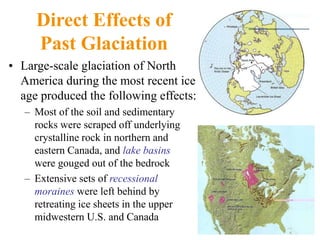 Direct Effects of
Past Glaciation
• Large-scale glaciation of North
America during the most recent ice
age produced the following effects:
– Most of the soil and sedimentary
rocks were scraped off underlying
crystalline rock in northern and
eastern Canada, and lake basins
were gouged out of the bedrock
– Extensive sets of recessional
moraines were left behind by
retreating ice sheets in the upper
midwestern U.S. and Canada
 
