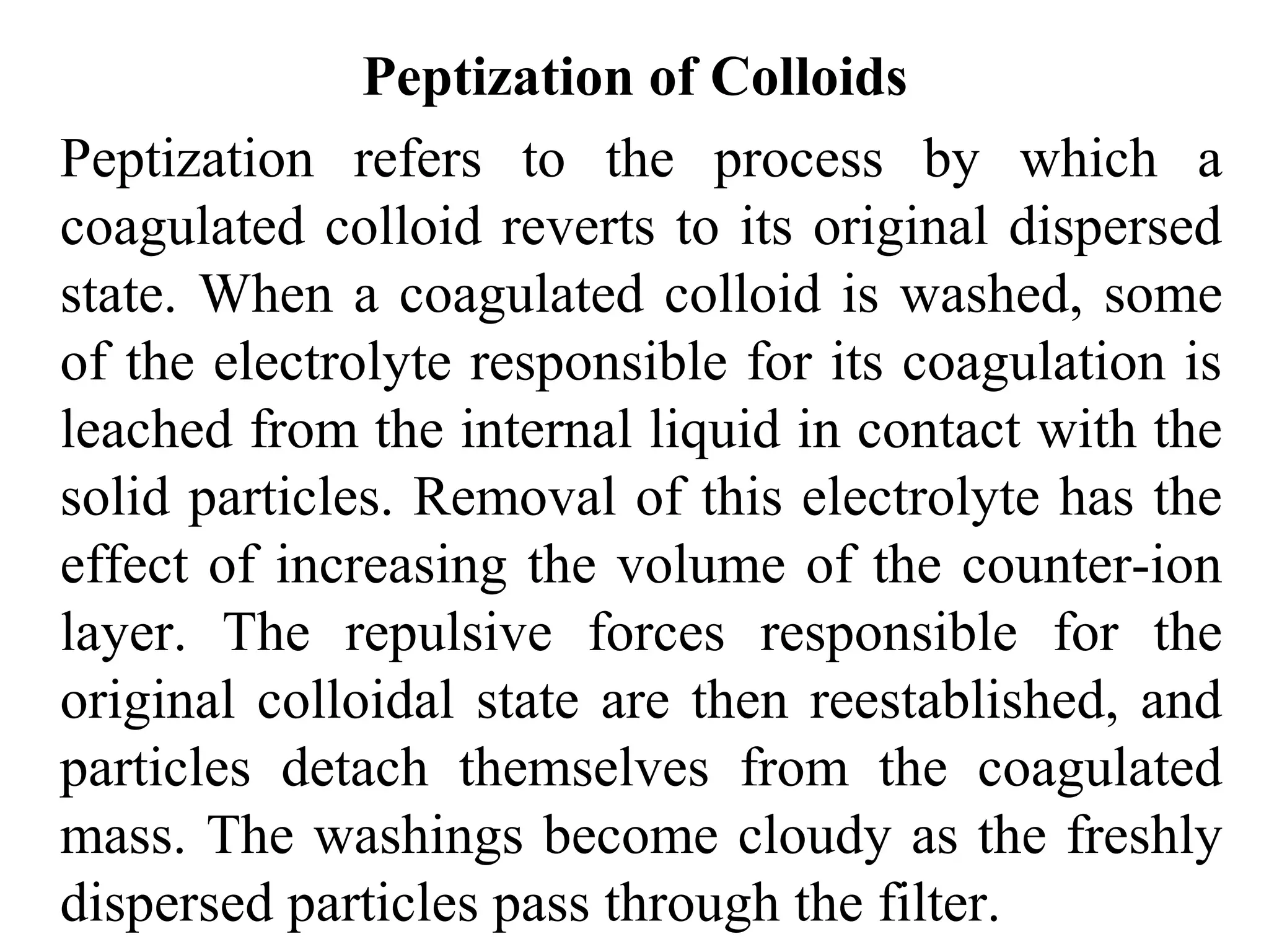 Peptization of Colloids
Peptization refers to the process by which a
coagulated colloid reverts to its original dispersed
state. When a coagulated colloid is washed, some
of the electrolyte responsible for its coagulation is
leached from the internal liquid in contact with the
solid particles. Removal of this electrolyte has the
effect of increasing the volume of the counter-ion
layer. The repulsive forces responsible for the
original colloidal state are then reestablished, and
particles detach themselves from the coagulated
mass. The washings become cloudy as the freshly
dispersed particles pass through the filter.
 