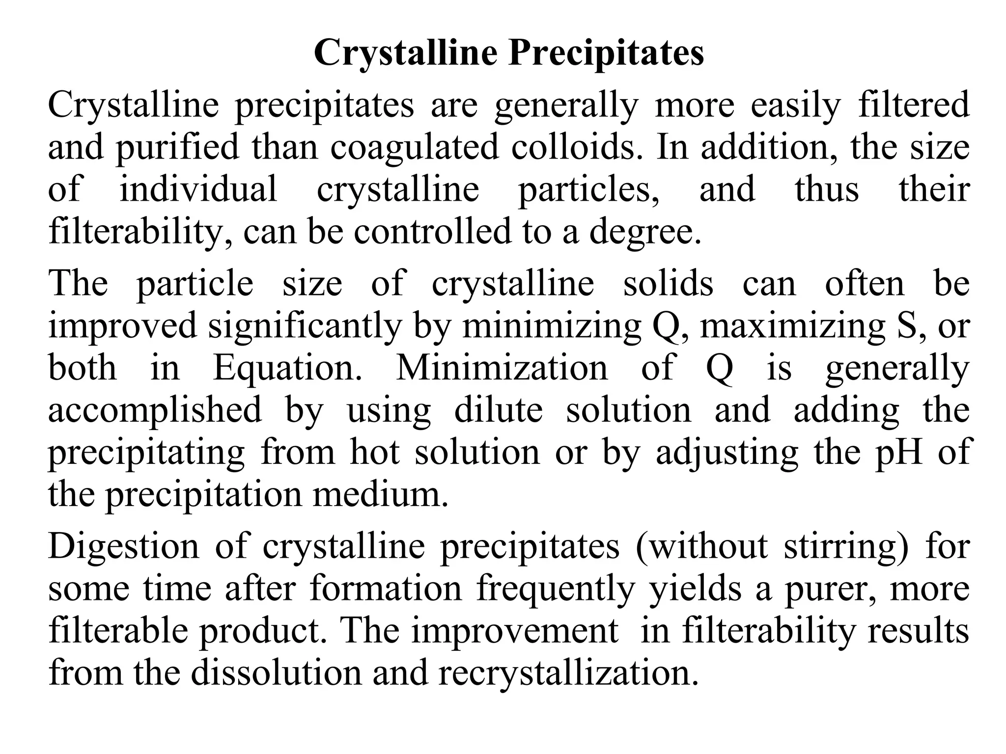 Crystalline Precipitates
Crystalline precipitates are generally more easily filtered
and purified than coagulated colloids. In addition, the size
of individual crystalline particles, and thus their
filterability, can be controlled to a degree.
The particle size of crystalline solids can often be
improved significantly by minimizing Q, maximizing S, or
both in Equation. Minimization of Q is generally
accomplished by using dilute solution and adding the
precipitating from hot solution or by adjusting the pH of
the precipitation medium.
Digestion of crystalline precipitates (without stirring) for
some time after formation frequently yields a purer, more
filterable product. The improvement in filterability results
from the dissolution and recrystallization.
 