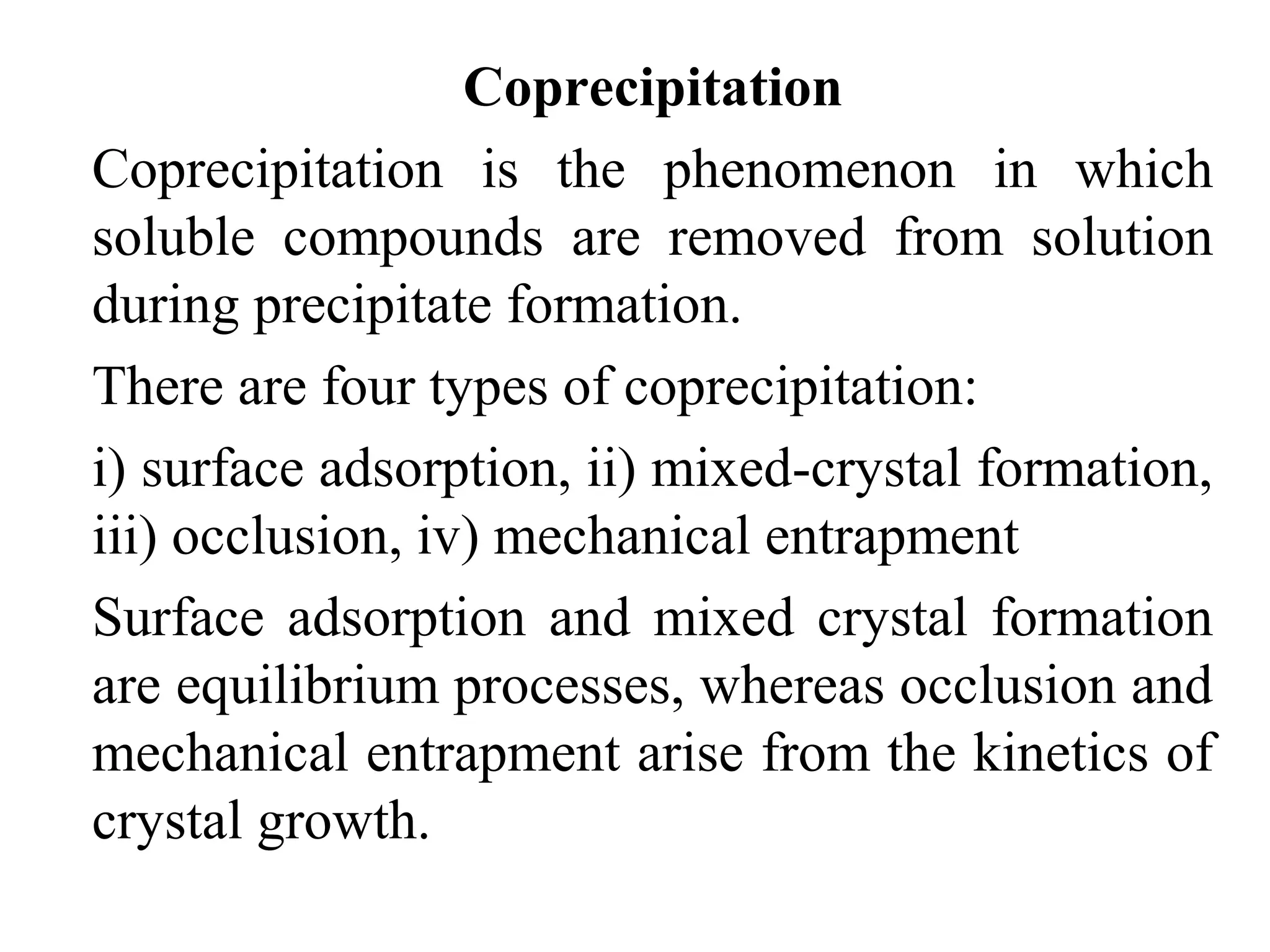 Coprecipitation
Coprecipitation is the phenomenon in which
soluble compounds are removed from solution
during precipitate formation.
There are four types of coprecipitation:
i) surface adsorption, ii) mixed-crystal formation,
iii) occlusion, iv) mechanical entrapment
Surface adsorption and mixed crystal formation
are equilibrium processes, whereas occlusion and
mechanical entrapment arise from the kinetics of
crystal growth.
 