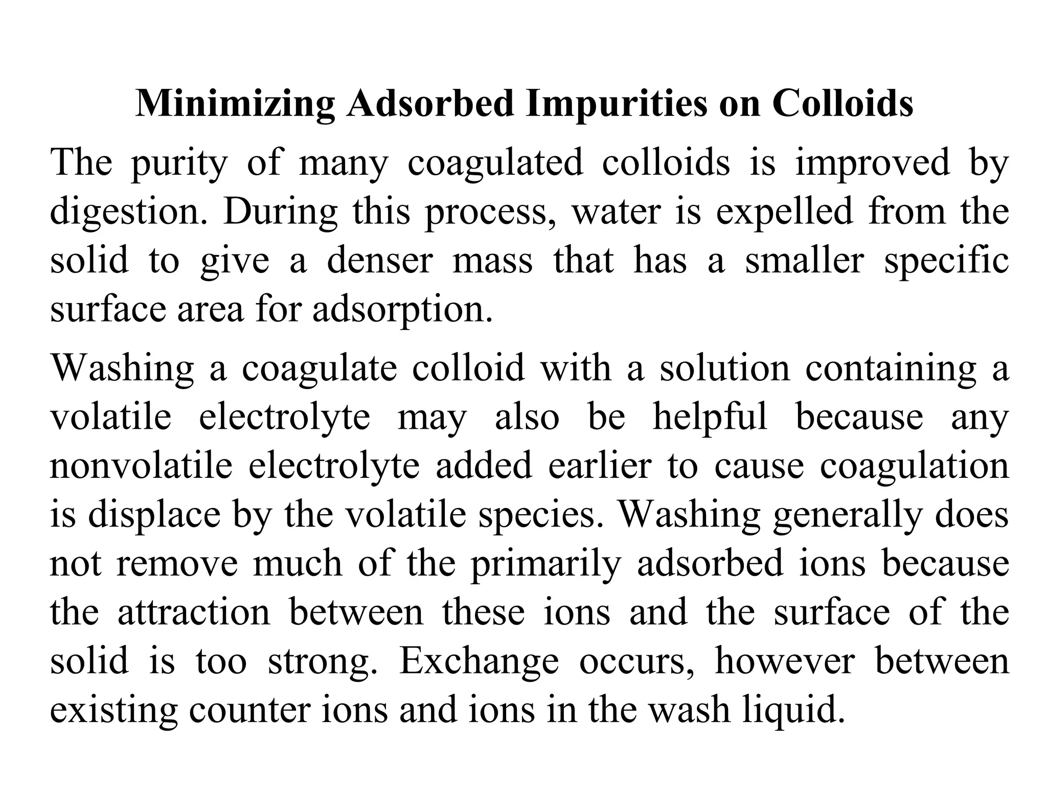 Minimizing Adsorbed Impurities on Colloids
The purity of many coagulated colloids is improved by
digestion. During this process, water is expelled from the
solid to give a denser mass that has a smaller specific
surface area for adsorption.
Washing a coagulate colloid with a solution containing a
volatile electrolyte may also be helpful because any
nonvolatile electrolyte added earlier to cause coagulation
is displace by the volatile species. Washing generally does
not remove much of the primarily adsorbed ions because
the attraction between these ions and the surface of the
solid is too strong. Exchange occurs, however between
existing counter ions and ions in the wash liquid.
 