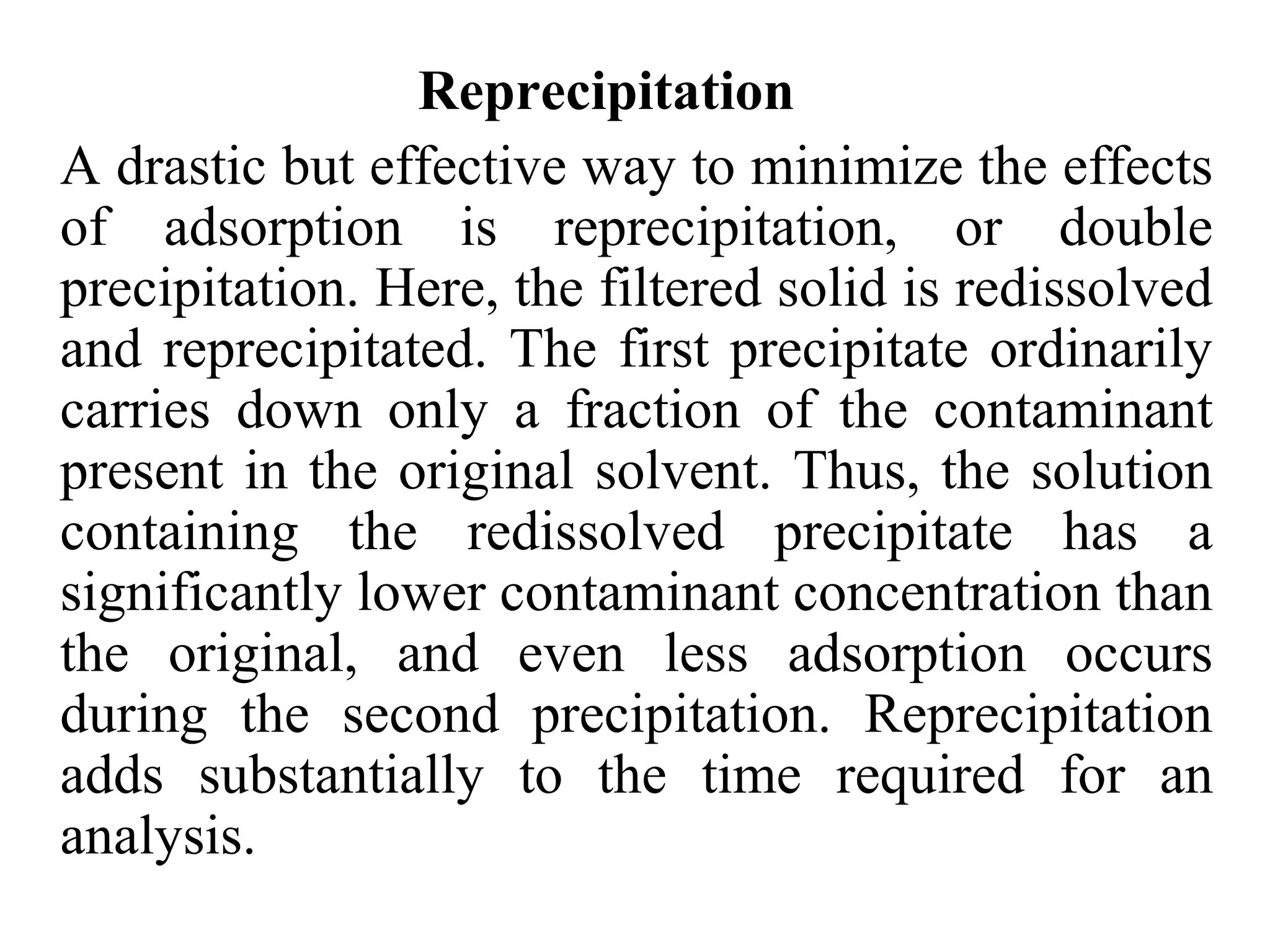 Reprecipitation
A drastic but effective way to minimize the effects
of adsorption is reprecipitation, or double
precipitation. Here, the filtered solid is redissolved
and reprecipitated. The first precipitate ordinarily
carries down only a fraction of the contaminant
present in the original solvent. Thus, the solution
containing the redissolved precipitate has a
significantly lower contaminant concentration than
the original, and even less adsorption occurs
during the second precipitation. Reprecipitation
adds substantially to the time required for an
analysis.
 