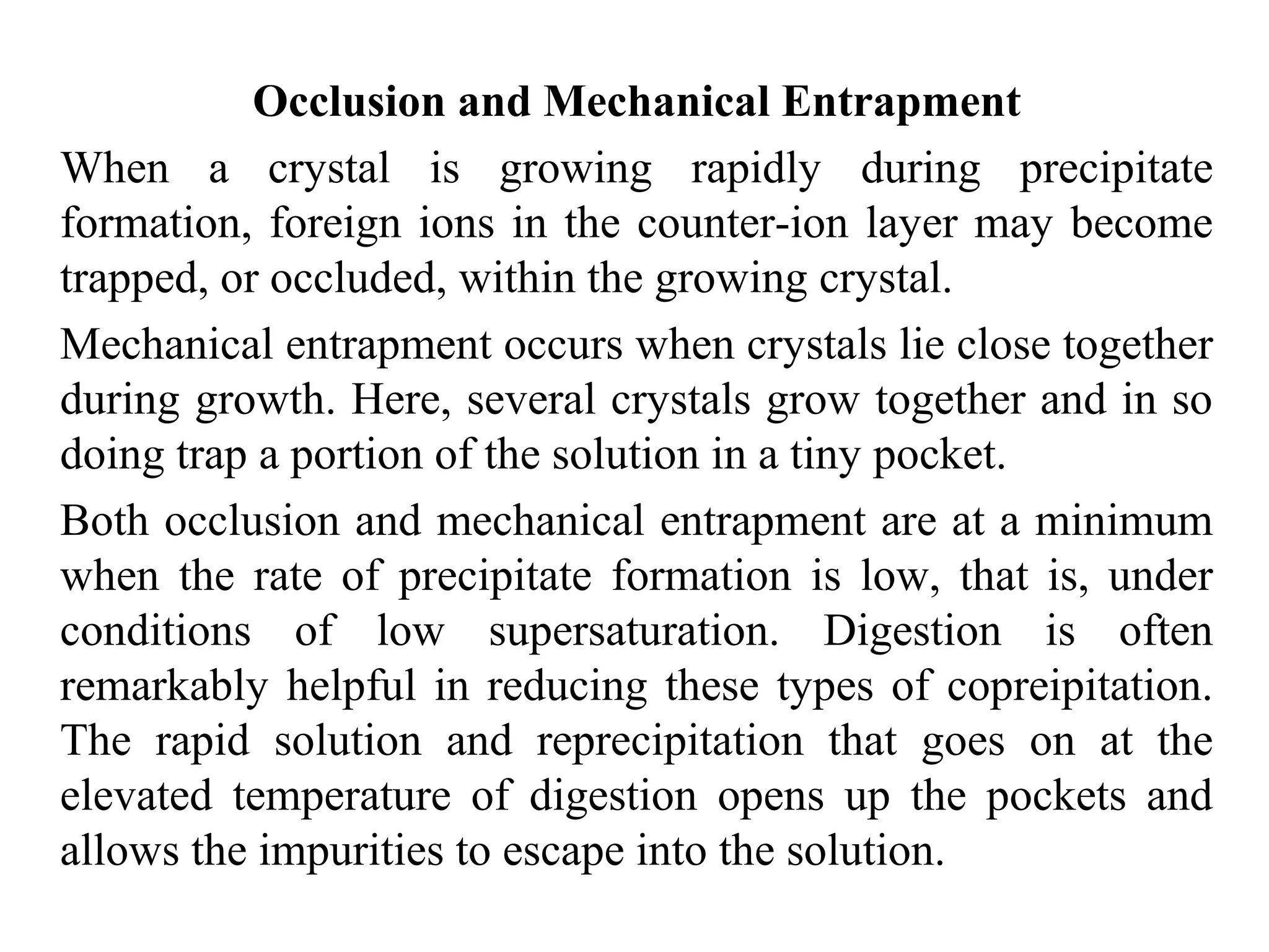 Occlusion and Mechanical Entrapment
When a crystal is growing rapidly during precipitate
formation, foreign ions in the counter-ion layer may become
trapped, or occluded, within the growing crystal.
Mechanical entrapment occurs when crystals lie close together
during growth. Here, several crystals grow together and in so
doing trap a portion of the solution in a tiny pocket.
Both occlusion and mechanical entrapment are at a minimum
when the rate of precipitate formation is low, that is, under
conditions of low supersaturation. Digestion is often
remarkably helpful in reducing these types of copreipitation.
The rapid solution and reprecipitation that goes on at the
elevated temperature of digestion opens up the pockets and
allows the impurities to escape into the solution.
 