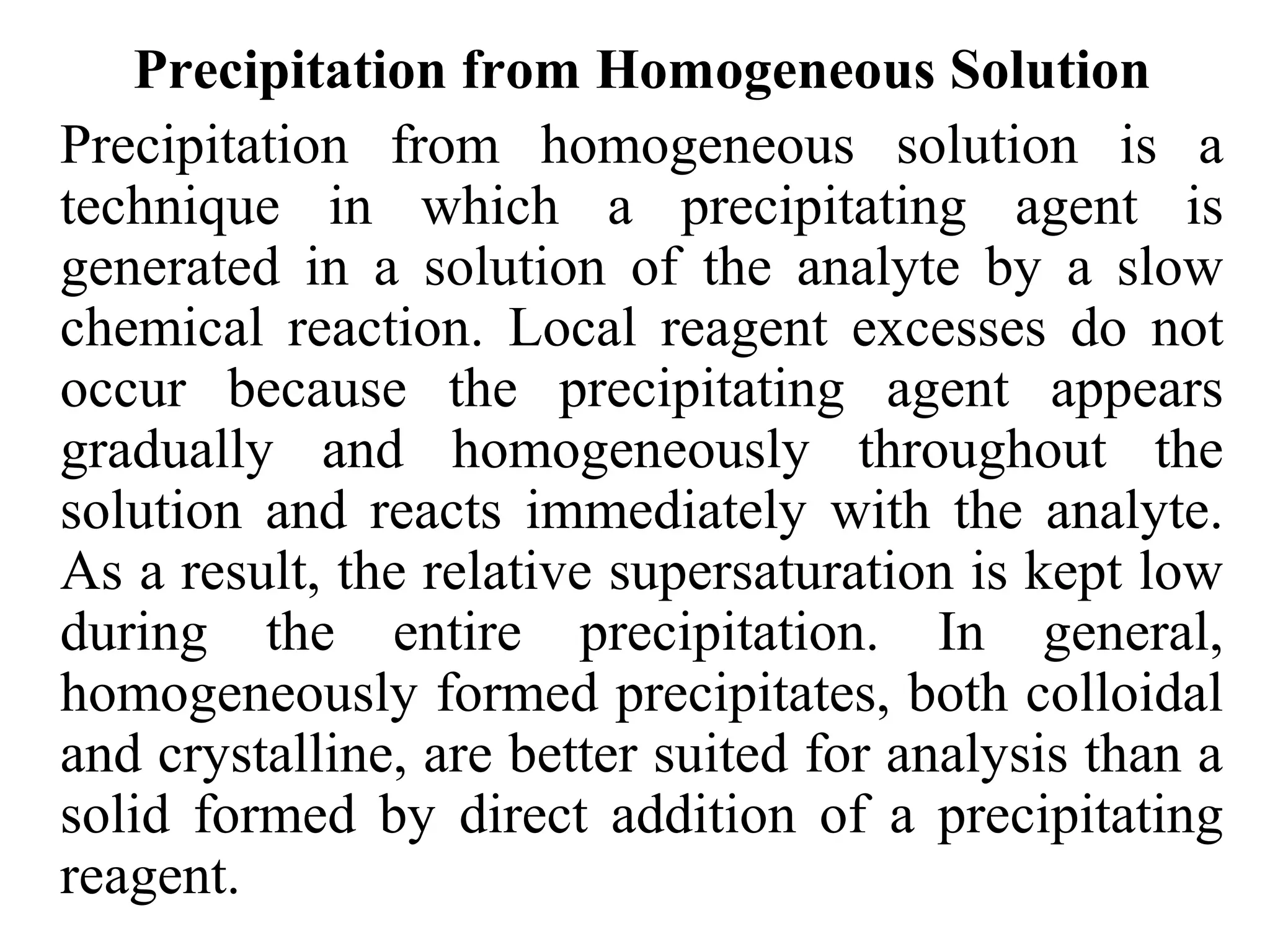Precipitation from Homogeneous Solution
Precipitation from homogeneous solution is a
technique in which a precipitating agent is
generated in a solution of the analyte by a slow
chemical reaction. Local reagent excesses do not
occur because the precipitating agent appears
gradually and homogeneously throughout the
solution and reacts immediately with the analyte.
As a result, the relative supersaturation is kept low
during the entire precipitation. In general,
homogeneously formed precipitates, both colloidal
and crystalline, are better suited for analysis than a
solid formed by direct addition of a precipitating
reagent.
 