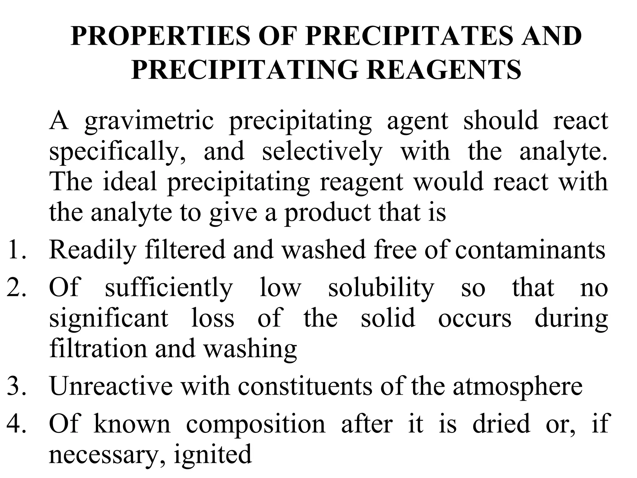 PROPERTIES OF PRECIPITATES AND
PRECIPITATING REAGENTS
A gravimetric precipitating agent should react
specifically, and selectively with the analyte.
The ideal precipitating reagent would react with
the analyte to give a product that is
1. Readily filtered and washed free of contaminants
2. Of sufficiently low solubility so that no
significant loss of the solid occurs during
filtration and washing
3. Unreactive with constituents of the atmosphere
4. Of known composition after it is dried or, if
necessary, ignited
 