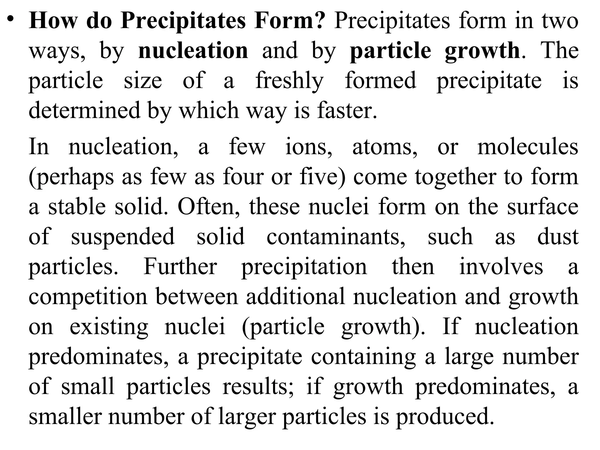 • How do Precipitates Form? Precipitates form in two
ways, by nucleation and by particle growth. The
particle size of a freshly formed precipitate is
determined by which way is faster.
In nucleation, a few ions, atoms, or molecules
(perhaps as few as four or five) come together to form
a stable solid. Often, these nuclei form on the surface
of suspended solid contaminants, such as dust
particles. Further precipitation then involves a
competition between additional nucleation and growth
on existing nuclei (particle growth). If nucleation
predominates, a precipitate containing a large number
of small particles results; if growth predominates, a
smaller number of larger particles is produced.
 