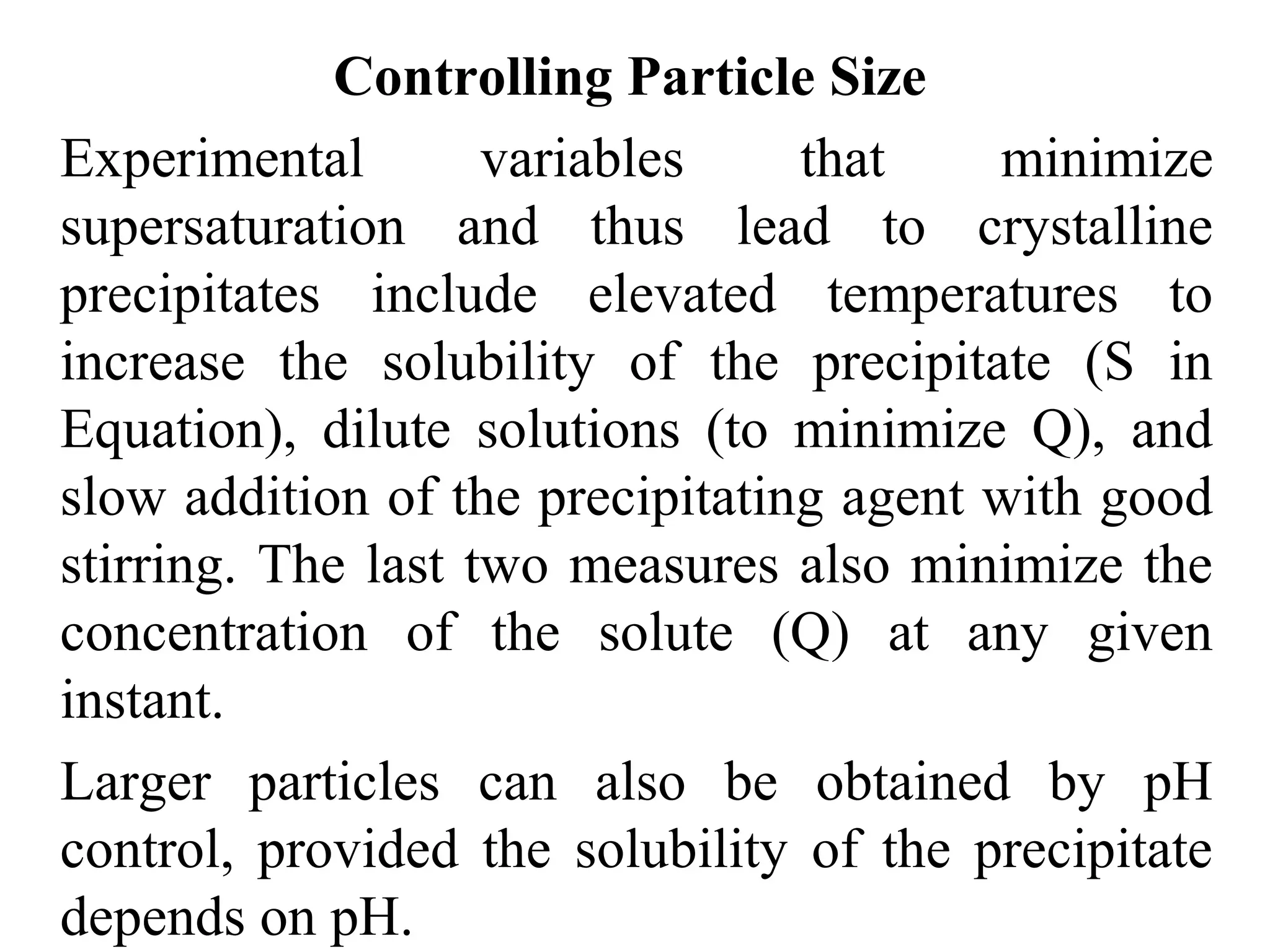 Controlling Particle Size
Experimental variables that minimize
supersaturation and thus lead to crystalline
precipitates include elevated temperatures to
increase the solubility of the precipitate (S in
Equation), dilute solutions (to minimize Q), and
slow addition of the precipitating agent with good
stirring. The last two measures also minimize the
concentration of the solute (Q) at any given
instant.
Larger particles can also be obtained by pH
control, provided the solubility of the precipitate
depends on pH.
 