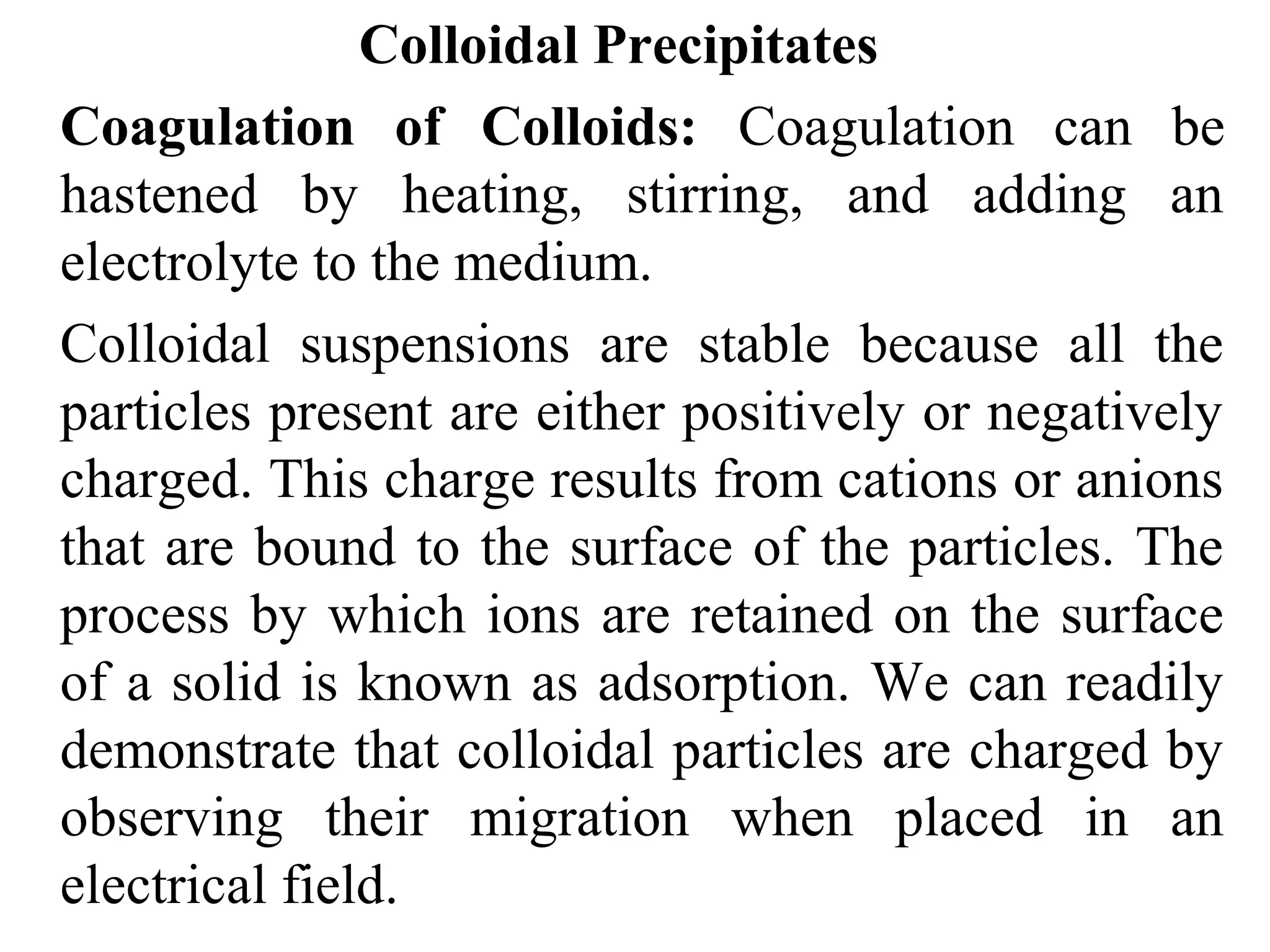 Colloidal Precipitates
Coagulation of Colloids: Coagulation can be
hastened by heating, stirring, and adding an
electrolyte to the medium.
Colloidal suspensions are stable because all the
particles present are either positively or negatively
charged. This charge results from cations or anions
that are bound to the surface of the particles. The
process by which ions are retained on the surface
of a solid is known as adsorption. We can readily
demonstrate that colloidal particles are charged by
observing their migration when placed in an
electrical field.
 