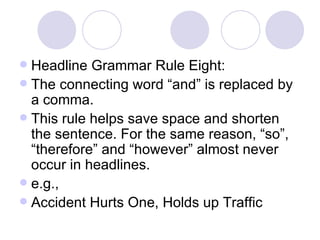 Headline Grammar Rule Eight: The connecting word “and” is replaced by a comma. This rule helps save space and shorten the sentence. For the same reason, “so”, “therefore” and “however” almost never occur in headlines. e.g., Accident Hurts One, Holds up Traffic 