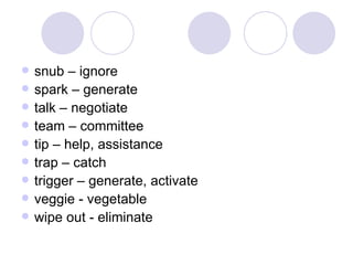 snub – ignore spark – generate talk – negotiate team – committee tip – help, assistance trap – catch trigger – generate, activate veggie - vegetable wipe out - eliminate 
