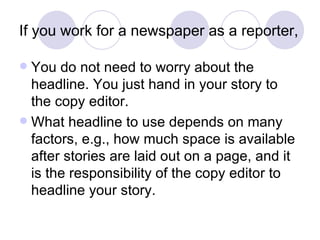 If you work for a newspaper as a reporter, You do not need to worry about the headline. You just hand in your story to the copy editor. What headline to use depends on many factors, e.g., how much space is available after stories are laid out on a page, and it is the responsibility of the copy editor to headline your story. 