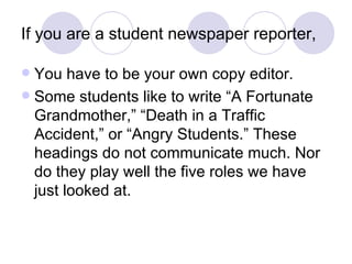 If you are a student newspaper reporter, You have to be your own copy editor. Some students like to write “A Fortunate Grandmother,” “Death in a Traffic Accident,” or “Angry Students.” These headings do not communicate much. Nor do they play well the five roles we have just looked at. 