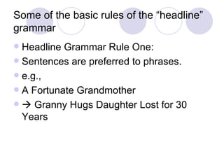 Some of the basic rules of the “headline” grammar Headline Grammar Rule One: Sentences are preferred to phrases. e.g., A Fortunate Grandmother   Granny Hugs Daughter Lost for 30 Years 