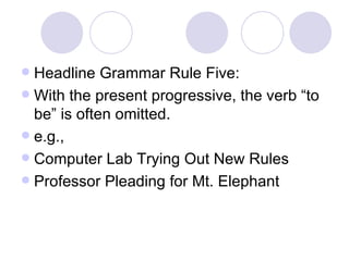 Headline Grammar Rule Five: With the present progressive, the verb “to be” is often omitted. e.g., Computer Lab Trying Out New Rules Professor Pleading for Mt. Elephant 