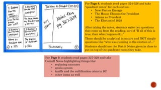 For Page 8, students read pages 324-326 and take
“quadrant notes” for each section:
• New Parties Emerge
• The House Chooses the President
• Adams as President
• The Election of 1828
After taking the notes, students write two questions
that come up from the reading, sort of “If all of this is
true, then what happens if…”
These should be analytical in nature and NOT simple
questions like “who was running in the election of…”
Students should use the Post-it Notes given in class to
put on top of the quadrant notes they take.
For Page 9, students read pages 327-329 and take
Cornell Notes highlighting things like:
• replacing caucuses
• spoils system
• tariffs and the nullification crisis in SC
• other items as well
 