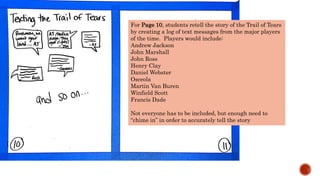 For Page 10, students retell the story of the Trail of Tears
by creating a log of text messages from the major players
of the time. Players would include:
Andrew Jackson
John Marshall
John Ross
Henry Clay
Daniel Webster
Osceola
Martin Van Buren
Winfield Scott
Francis Dade
Not everyone has to be included, but enough need to
“chime in” in order to accurately tell the story
 