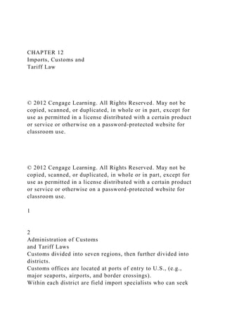 CHAPTER 12
Imports, Customs and
Tariff Law
© 2012 Cengage Learning. All Rights Reserved. May not be
copied, scanned, or duplicated, in whole or in part, except for
use as permitted in a license distributed with a certain product
or service or otherwise on a password-protected website for
classroom use.
© 2012 Cengage Learning. All Rights Reserved. May not be
copied, scanned, or duplicated, in whole or in part, except for
use as permitted in a license distributed with a certain product
or service or otherwise on a password-protected website for
classroom use.
1
2
Administration of Customs
and Tariff Laws
Customs divided into seven regions, then further divided into
districts.
Customs offices are located at ports of entry to U.S., (e.g.,
major seaports, airports, and border crossings).
Within each district are field import specialists who can seek
 