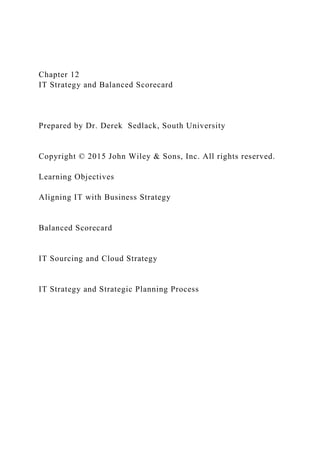 Chapter 12
IT Strategy and Balanced Scorecard
Prepared by Dr. Derek Sedlack, South University
Copyright © 2015 John Wiley & Sons, Inc. All rights reserved.
Learning Objectives
Aligning IT with Business Strategy
Balanced Scorecard
IT Sourcing and Cloud Strategy
IT Strategy and Strategic Planning Process
 