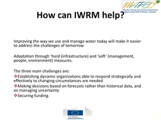 How can IWRM help?
Improving the way we use and manage water today will make it easier
to address the challenges of tomorrow
Adaptation through ‘hard (infrastructure) and ‘soft’ (management,
people, environment) measures.
The three main challenges are:
Establishing dynamic organizations able to respond strategically and
effectively to changing circumstances are needed
Making decisions based on forecasts rather than historical data, and
on managing uncertainty
Securing funding.
101
 