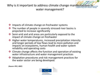 Why is it important to address climate change manifestations in
water management?
 Impacts of climate change on freshwater systems
 The number of people in severely stressed river basins is
projected to increase significantly
 Semi-arid and arid areas are particularly exposed to the
impact of climate change on freshwater
 Higher water temperatures, increased precipitation intensity
and longer periods of low flows lead to more pollution and
impacts on ecosystems, human health and water system
reliability and operating costs
 Climate change affects the function and operation of existing
water infrastructure and water management practices
 Adaptation procedures and risk management practices for
the water sector are being developed.
(Source: IPCC, 2007)
102
 