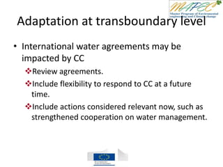 Adaptation at transboundary level
• International water agreements may be
impacted by CC
Review agreements.
Include flexibility to respond to CC at a future
time.
Include actions considered relevant now, such as
strengthened cooperation on water management.
 