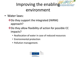 Improving the enabling
environment
• Water laws:
Do they support the integrated (IWRM)
approach?
Do they allow flexibility of action for possible CC
impacts?
• Reallocation of water in case of reduced resources
• Environmental protection
• Pollution management.
 