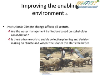 Improving the enabling
environment -2-
• Institutions: Climate change affects all sectors.
Are the water management institutions based on stakeholder
collaboration?
Is there a framework to enable collective planning and decision
making on climate and water? The sooner this starts the better.
 