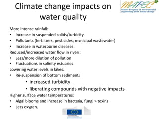 Climate change impacts on
water quality
More intense rainfall:
• Increase in suspended solids/turbidity
• Pollutants (fertilizers, pesticides, municipal wastewater)
• Increase in waterborne diseases
Reduced/increased water flow in rivers:
• Less/more dilution of pollution
• Fluctuations in salinity estuaries
Lowering water levels in lakes:
• Re-suspension of bottom sediments
• increased turbidity
• liberating compounds with negative impacts
Higher surface water temperatures:
• Algal blooms and increase in bacteria, fungi > toxins
• Less oxygen.
 