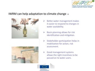 IWRM can help adaptation to climate change -3-
 Better water management makes
it easier to respond to changes in
water availability.
 Basin planning allows for risk
identification and mitigation.
 Stakeholder participation helps in
mobilization for action, risk
assessment.
 Good management systems
allows the right incentives to be
passed on to water users.
 