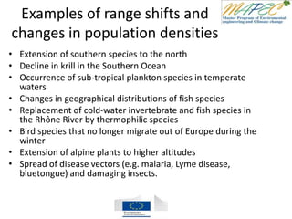 Examples of range shifts and
changes in population densities
• Extension of southern species to the north
• Decline in krill in the Southern Ocean
• Occurrence of sub-tropical plankton species in temperate
waters
• Changes in geographical distributions of fish species
• Replacement of cold-water invertebrate and fish species in
the Rhône River by thermophilic species
• Bird species that no longer migrate out of Europe during the
winter
• Extension of alpine plants to higher altitudes
• Spread of disease vectors (e.g. malaria, Lyme disease,
bluetongue) and damaging insects.
 