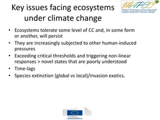 Key issues facing ecosystems
under climate change
• Ecosystems tolerate some level of CC and, in some form
or another, will persist
• They are increasingly subjected to other human-induced
pressures
• Exceeding critical thresholds and triggering non-linear
responses > novel states that are poorly understood
• Time-lags
• Species extinction (global vs local)/invasion exotics.
 