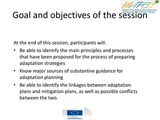 Goal and objectives of the session
At the end of this session, participants will:
• Be able to identify the main principles and processes
that have been proposed for the process of preparing
adaptation strategies
• Know major sources of substantive guidance for
adaptation planning
• Be able to identify the linkages between adaptation
plans and mitigation plans, as well as possible conflicts
between the two.
 