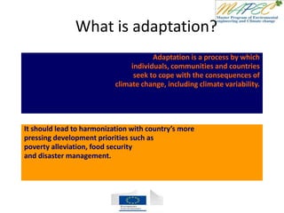What is adaptation?
Adaptation is a process by which
individuals, communities and countries
seek to cope with the consequences of
climate change, including climate variability.
It should lead to harmonization with country’s more
pressing development priorities such as
poverty alleviation, food security
and disaster management.
 