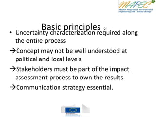 Basic principles -2-
• Uncertainty characterization required along
the entire process
Concept may not be well understood at
political and local levels
Stakeholders must be part of the impact
assessment process to own the results
Communication strategy essential.
 