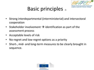Basic principles -3-
• Strong interdepartmental (interministerial) and intersectoral
cooperation
• Stakeholder involvement  identification as part of the
assessment process
• Acceptable levels of risk
• No-regret and low-regret options as a priority
• Short-, mid- and long-term measures to be clearly brought in
sequence.
 