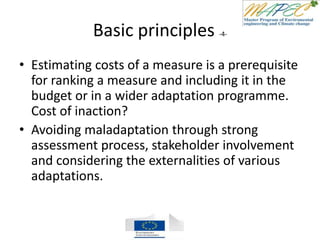 Basic principles -4-
• Estimating costs of a measure is a prerequisite
for ranking a measure and including it in the
budget or in a wider adaptation programme.
Cost of inaction?
• Avoiding maladaptation through strong
assessment process, stakeholder involvement
and considering the externalities of various
adaptations.
 