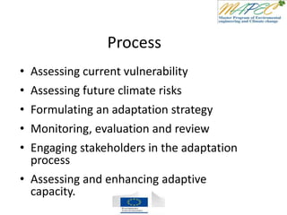 Process
• Assessing current vulnerability
• Assessing future climate risks
• Formulating an adaptation strategy
• Monitoring, evaluation and review
• Engaging stakeholders in the adaptation
process
• Assessing and enhancing adaptive
capacity.
 