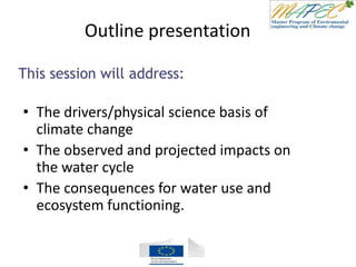 Outline presentation
• The drivers/physical science basis of
climate change
• The observed and projected impacts on
the water cycle
• The consequences for water use and
ecosystem functioning.
This session will address:
 