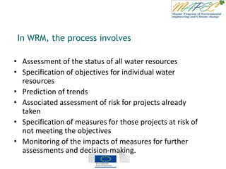 • Assessment of the status of all water resources
• Specification of objectives for individual water
resources
• Prediction of trends
• Associated assessment of risk for projects already
taken
• Specification of measures for those projects at risk of
not meeting the objectives
• Monitoring of the impacts of measures for further
assessments and decision-making.
In WRM, the process involves
 