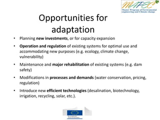 Opportunities for
adaptation
• Planning new investments, or for capacity expansion
• Operation and regulation of existing systems for optimal use and
accommodating new purposes (e.g. ecology, climate change,
vulnerability)
• Maintenance and major rehabilitation of existing systems (e.g. dam
safety)
• Modifications in processes and demands (water conservation, pricing,
regulation)
• Introduce new efficient technologies (desalination, biotechnology,
irrigation, recycling, solar, etc.).
 