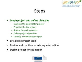Steps
• Scope project and define objective
– Establish the stakeholder process
– Prioritise the key system
– Review the policy process
– Define project objectives
– Develop a communication plan
• Establish a project team
• Review and sysnthesise existing information
• Design project for adaptation
 