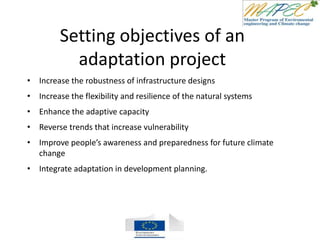 Setting objectives of an
adaptation project
• Increase the robustness of infrastructure designs
• Increase the flexibility and resilience of the natural systems
• Enhance the adaptive capacity
• Reverse trends that increase vulnerability
• Improve people’s awareness and preparedness for future climate
change
• Integrate adaptation in development planning.
 