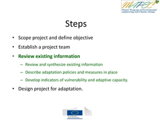 Steps
• Scope project and define objective
• Establish a project team
• Review existing information
– Review and synthesize existing information
– Describe adaptation policies and measures in place
– Develop indicators of vulnerability and adaptive capacity.
• Design project for adaptation.
 