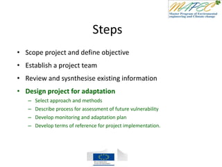 Steps
• Scope project and define objective
• Establish a project team
• Review and sysnthesise existing information
• Design project for adaptation
– Select approach and methods
– Describe process for assessment of future vulnerability
– Develop monitoring and adaptation plan
– Develop terms of reference for project implementation.
 