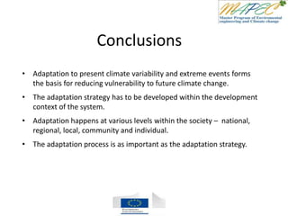 Conclusions
• Adaptation to present climate variability and extreme events forms
the basis for reducing vulnerability to future climate change.
• The adaptation strategy has to be developed within the development
context of the system.
• Adaptation happens at various levels within the society – national,
regional, local, community and individual.
• The adaptation process is as important as the adaptation strategy.
 
