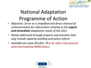 National Adaptation
Programme of Action
• Objective: Serve as a simplified and direct channel of
communication for information relating to the urgent
and immediate adaptation needs of the LDCs
• Needs addressed through projects and activities that
may include capacity building and policy reform
• Available for some 38 LDCs  to be taken into account
when formulating IWRM plans!
 
