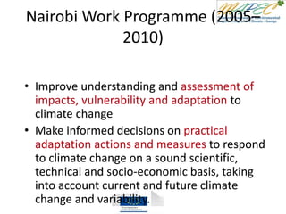 Nairobi Work Programme (2005–
2010)
• Improve understanding and assessment of
impacts, vulnerability and adaptation to
climate change
• Make informed decisions on practical
adaptation actions and measures to respond
to climate change on a sound scientific,
technical and socio-economic basis, taking
into account current and future climate
change and variability.
 