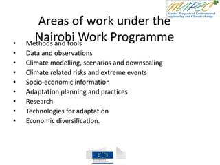 Areas of work under the
Nairobi Work Programme• Methods and tools
• Data and observations
• Climate modelling, scenarios and downscaling
• Climate related risks and extreme events
• Socio-economic information
• Adaptation planning and practices
• Research
• Technologies for adaptation
• Economic diversification.
 