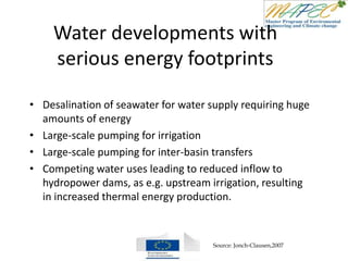 Water developments with
serious energy footprints
• Desalination of seawater for water supply requiring huge
amounts of energy
• Large-scale pumping for irrigation
• Large-scale pumping for inter-basin transfers
• Competing water uses leading to reduced inflow to
hydropower dams, as e.g. upstream irrigation, resulting
in increased thermal energy production.
Source: Jonch-Clausen,2007
 