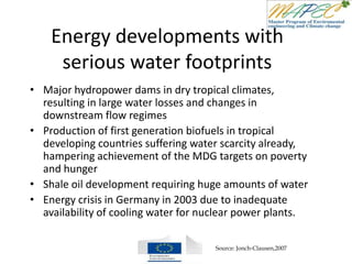 Energy developments with
serious water footprints
• Major hydropower dams in dry tropical climates,
resulting in large water losses and changes in
downstream flow regimes
• Production of first generation biofuels in tropical
developing countries suffering water scarcity already,
hampering achievement of the MDG targets on poverty
and hunger
• Shale oil development requiring huge amounts of water
• Energy crisis in Germany in 2003 due to inadequate
availability of cooling water for nuclear power plants.
Source: Jonch-Clausen,2007
 